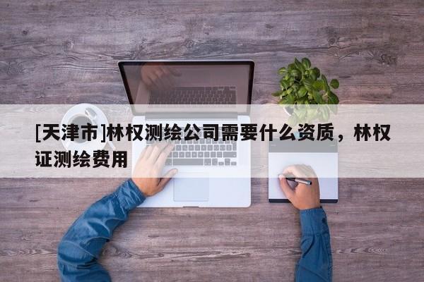 [天津市]林权测绘公司需要什么资质，林权证测绘费用