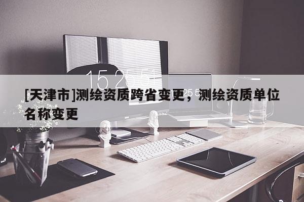 [天津市]测绘资质跨省变更，测绘资质单位名称变更