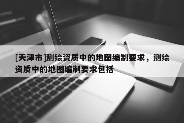[天津市]测绘资质中的地图编制要求，测绘资质中的地图编制要求包括