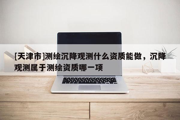 [天津市]测绘沉降观测什么资质能做，沉降观测属于测绘资质哪一项
