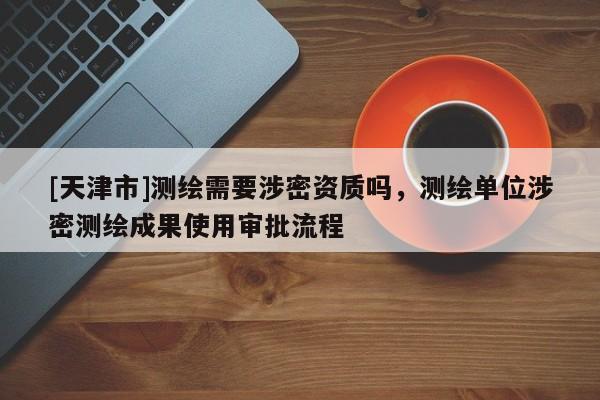 [天津市]测绘需要涉密资质吗，测绘单位涉密测绘成果使用审批流程