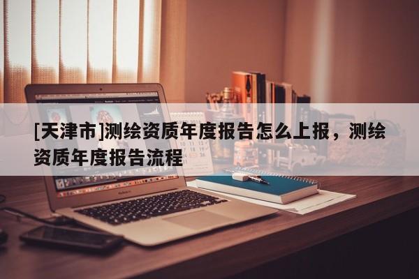 [天津市]测绘资质年度报告怎么上报，测绘资质年度报告流程