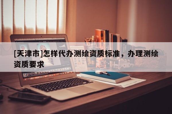 [天津市]怎样代办测绘资质标准，办理测绘资质要求
