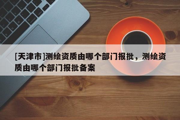 [天津市]测绘资质由哪个部门报批，测绘资质由哪个部门报批备案