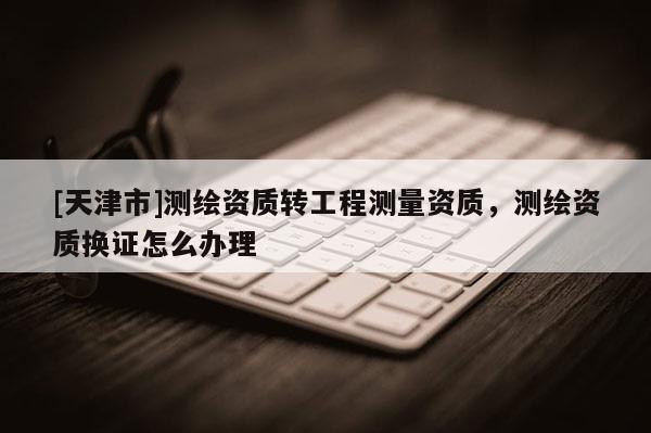 [天津市]测绘资质转工程测量资质，测绘资质换证怎么办理