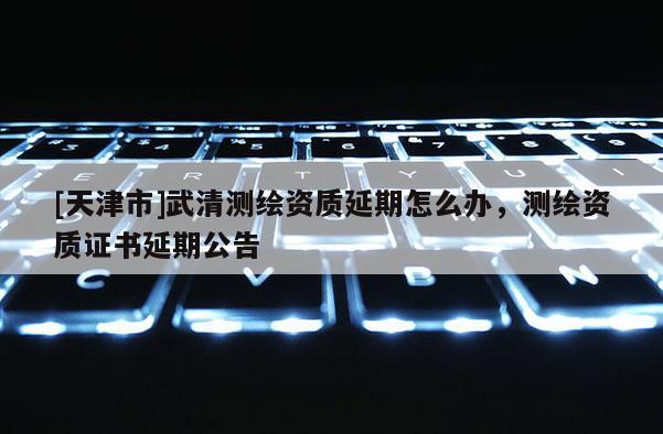 [天津市]武清测绘资质延期怎么办，测绘资质证书延期公告