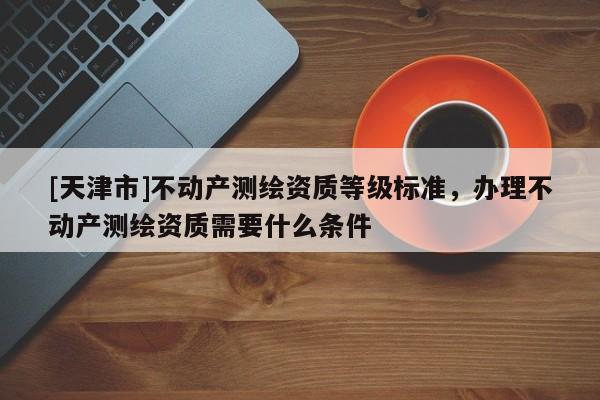 [天津市]不动产测绘资质等级标准，办理不动产测绘资质需要什么条件