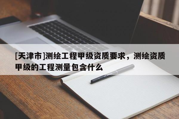 [天津市]测绘工程甲级资质要求，测绘资质甲级的工程测量包含什么