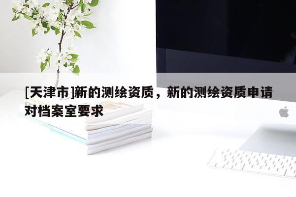 [天津市]新的测绘资质，新的测绘资质申请对档案室要求