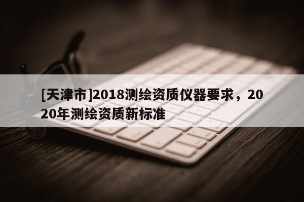 [天津市]2018测绘资质仪器要求，2020年测绘资质新标准