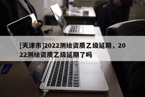 [天津市]2022测绘资质乙级延期，2022测绘资质乙级延期了吗