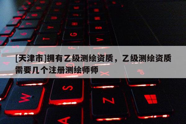 [天津市]拥有乙级测绘资质，乙级测绘资质需要几个注册测绘师师