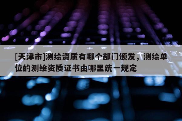 [天津市]测绘资质有哪个部门颁发，测绘单位的测绘资质证书由哪里统一规定
