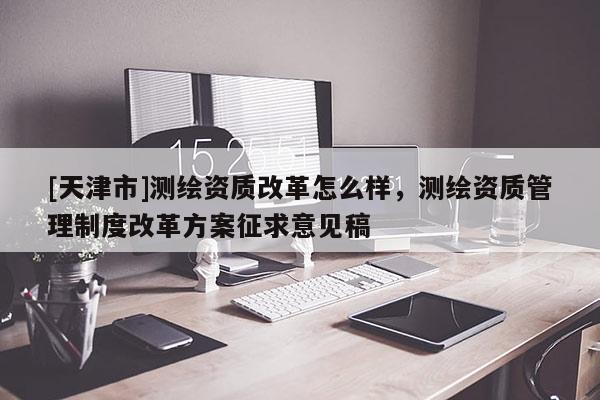 [天津市]测绘资质改革怎么样，测绘资质管理制度改革方案征求意见稿