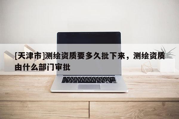 [天津市]测绘资质要多久批下来，测绘资质由什么部门审批