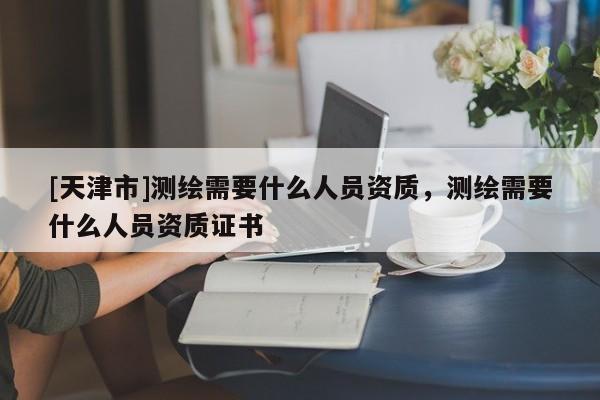 [天津市]测绘需要什么人员资质，测绘需要什么人员资质证书