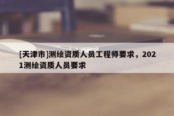 [天津市]测绘资质人员工程师要求，2021测绘资质人员要求