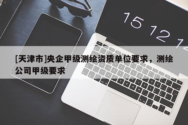 [天津市]央企甲级测绘资质单位要求，测绘公司甲级要求