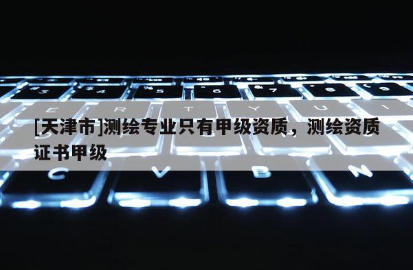 [天津市]测绘专业只有甲级资质，测绘资质证书甲级