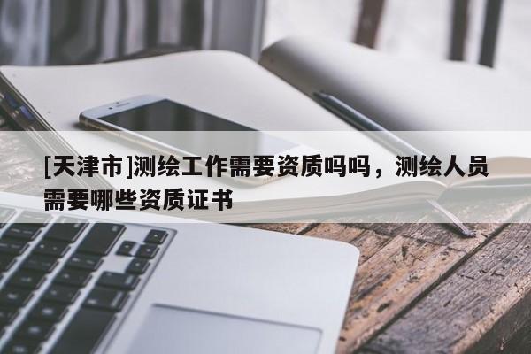 [天津市]测绘工作需要资质吗吗，测绘人员需要哪些资质证书