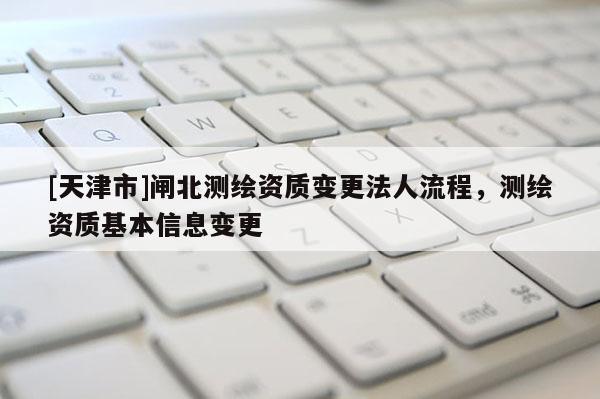 [天津市]闸北测绘资质变更法人流程，测绘资质基本信息变更