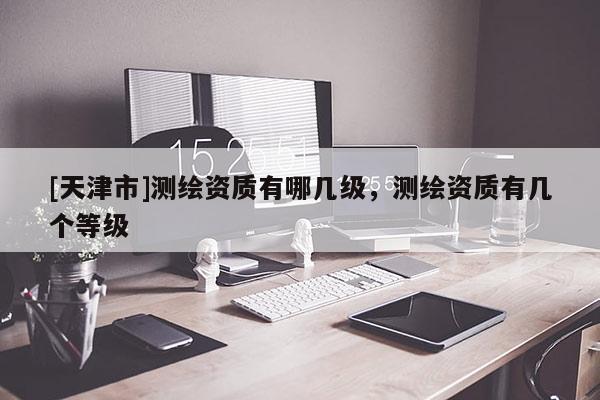 [天津市]测绘资质有哪几级，测绘资质有几个等级