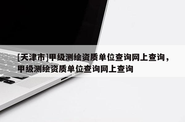[天津市]甲级测绘资质单位查询网上查询，甲级测绘资质单位查询网上查询