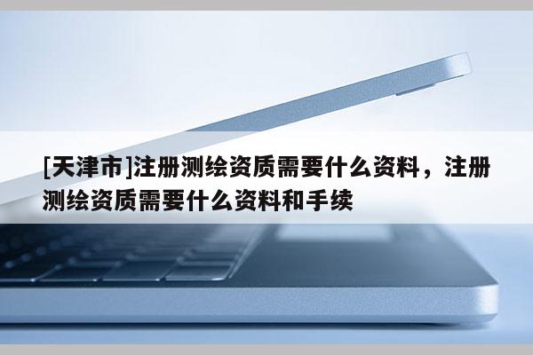 [天津市]注册测绘资质需要什么资料，注册测绘资质需要什么资料和手续