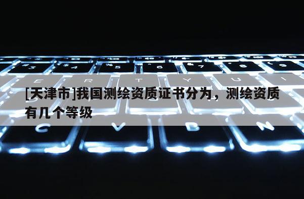 [天津市]我国测绘资质证书分为，测绘资质有几个等级