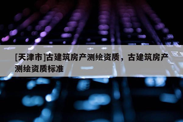 [天津市]古建筑房产测绘资质，古建筑房产测绘资质标准