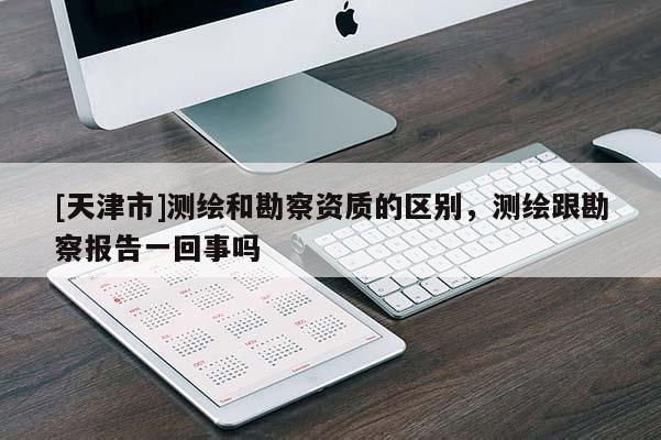 [天津市]测绘和勘察资质的区别，测绘跟勘察报告一回事吗