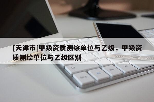 [天津市]甲级资质测绘单位与乙级，甲级资质测绘单位与乙级区别