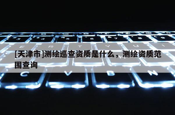 [天津市]测绘巡查资质是什么，测绘资质范围查询