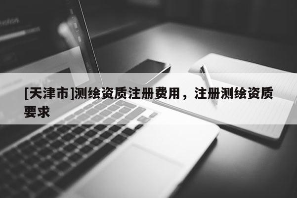 [天津市]测绘资质注册费用，注册测绘资质要求