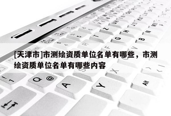 [天津市]市测绘资质单位名单有哪些，市测绘资质单位名单有哪些内容