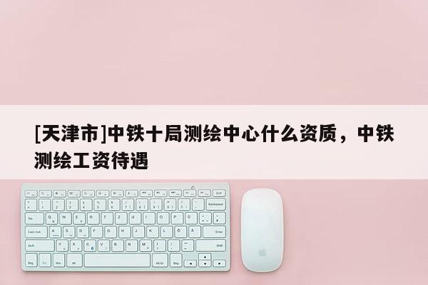 [天津市]中铁十局测绘中心什么资质，中铁测绘工资待遇