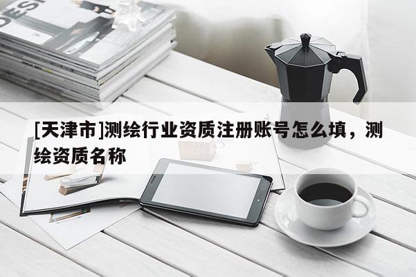 [天津市]测绘行业资质注册账号怎么填，测绘资质名称