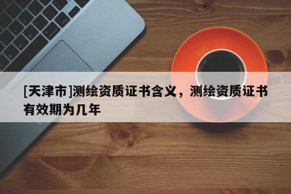 [天津市]测绘资质证书含义，测绘资质证书有效期为几年