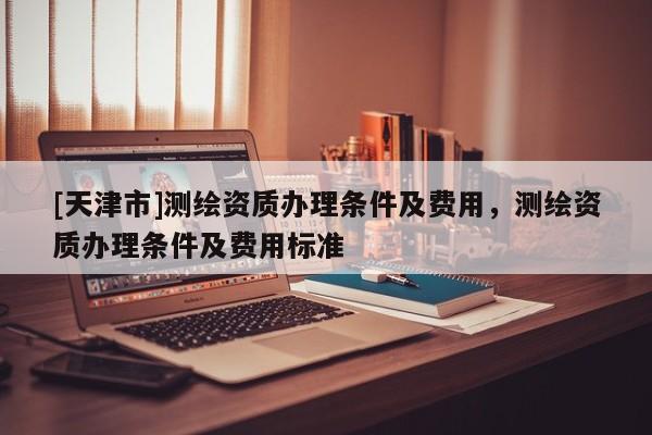 [天津市]测绘资质办理条件及费用，测绘资质办理条件及费用标准