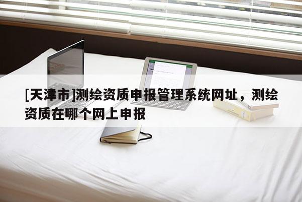 [天津市]测绘资质申报管理系统网址，测绘资质在哪个网上申报