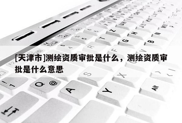[天津市]测绘资质审批是什么，测绘资质审批是什么意思