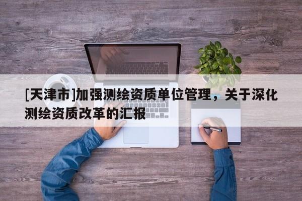 [天津市]加强测绘资质单位管理，关于深化测绘资质改革的汇报