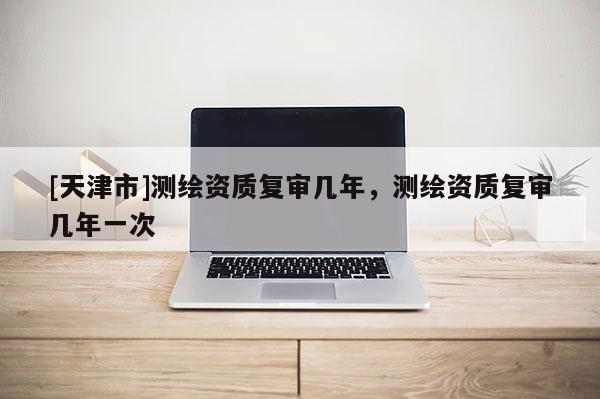 [天津市]测绘资质复审几年，测绘资质复审几年一次