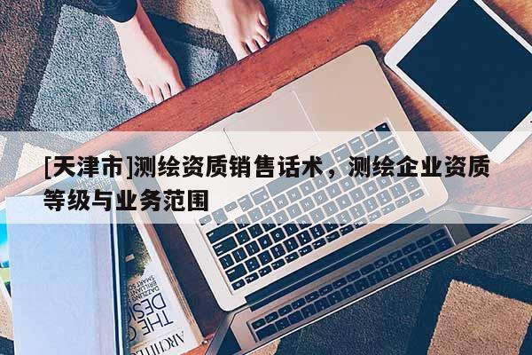 [天津市]测绘资质销售话术，测绘企业资质等级与业务范围