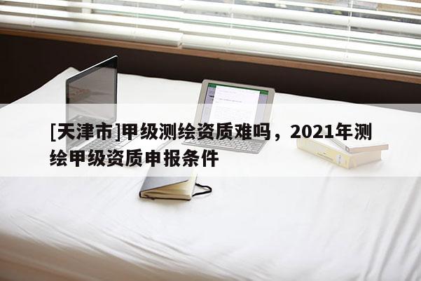[天津市]甲级测绘资质难吗，2021年测绘甲级资质申报条件