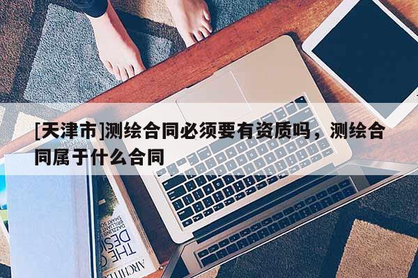 [天津市]测绘合同必须要有资质吗，测绘合同属于什么合同