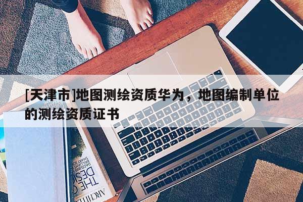 [天津市]地图测绘资质华为，地图编制单位的测绘资质证书