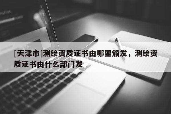 [天津市]测绘资质证书由哪里颁发，测绘资质证书由什么部门发