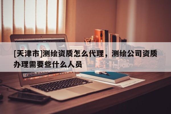 [天津市]测绘资质怎么代理，测绘公司资质办理需要些什么人员