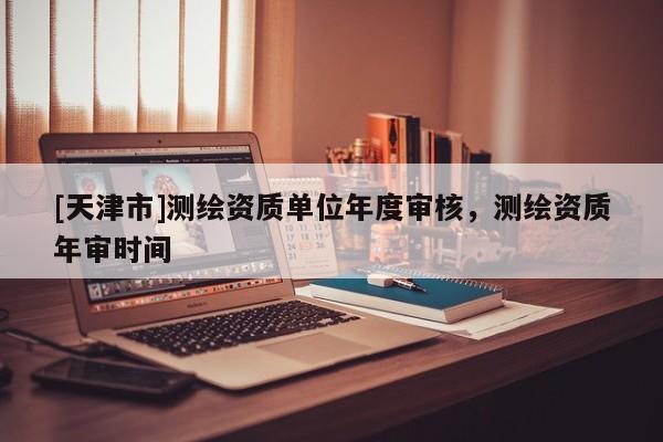[天津市]测绘资质单位年度审核，测绘资质年审时间